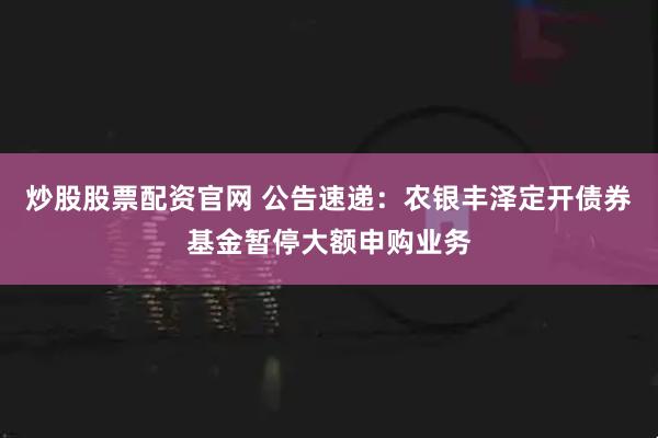 炒股股票配资官网 公告速递：农银丰泽定开债券基金暂停大额申购业务