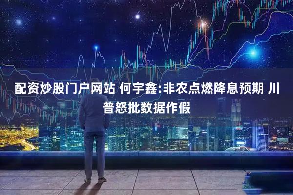 配资炒股门户网站 何宇鑫:非农点燃降息预期 川普怒批数据作假