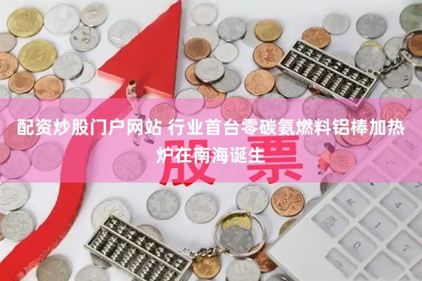配资炒股门户网站 行业首台零碳氨燃料铝棒加热炉在南海诞生