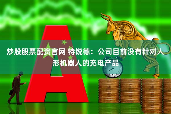 炒股股票配资官网 特锐德：公司目前没有针对人形机器人的充电产品