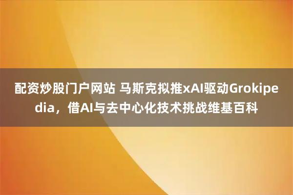 配资炒股门户网站 马斯克拟推xAI驱动Grokipedia，借AI与去中心化技术挑战维基百科