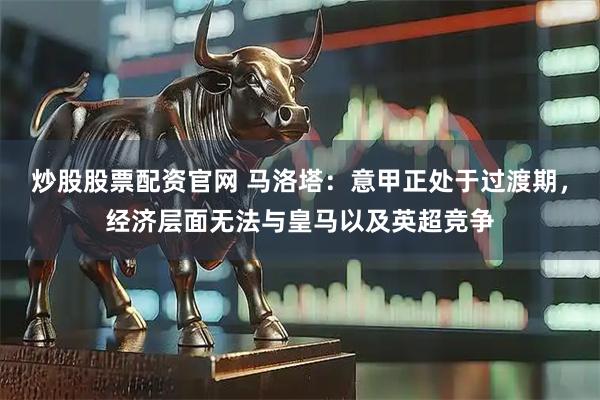 炒股股票配资官网 马洛塔：意甲正处于过渡期，经济层面无法与皇马以及英超竞争