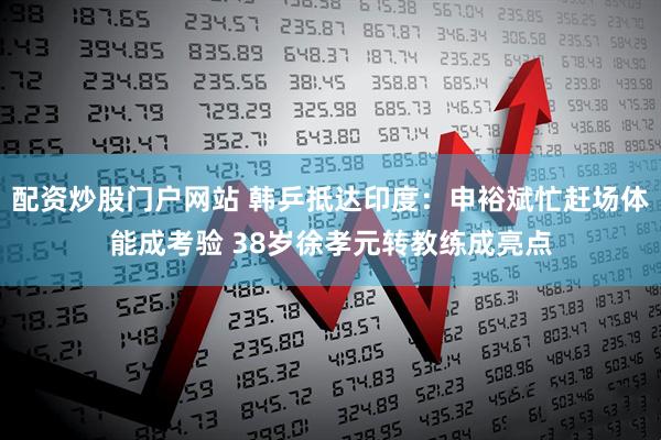 配资炒股门户网站 韩乒抵达印度：申裕斌忙赶场体能成考验 38岁徐孝元转教练成亮点