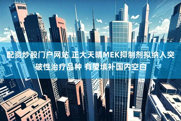 配资炒股门户网站 正大天晴MEK抑制剂拟纳入突破性治疗品种 有望填补国内空白