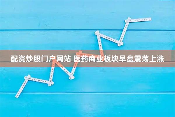 配资炒股门户网站 医药商业板块早盘震荡上涨
