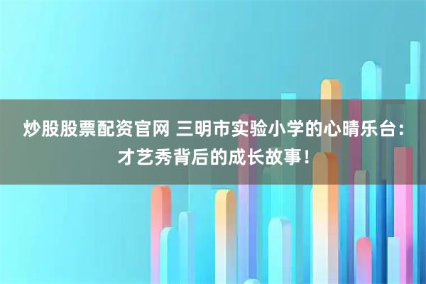 炒股股票配资官网 三明市实验小学的心晴乐台:才艺秀背后的成长故事!