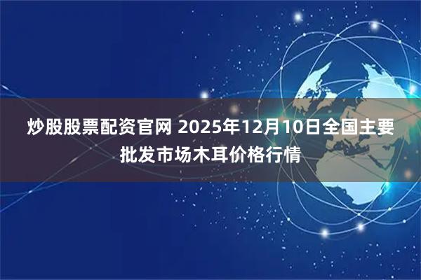 炒股股票配资官网 2025年12月10日全国主要批发市场木耳价格行情