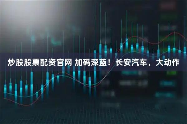 炒股股票配资官网 加码深蓝！长安汽车，大动作