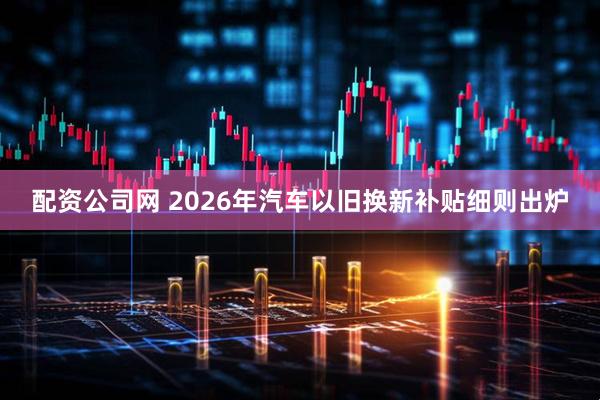 配资公司网 2026年汽车以旧换新补贴细则出炉