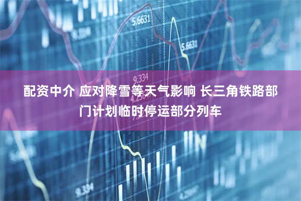 配资中介 应对降雪等天气影响 长三角铁路部门计划临时停运部分列车