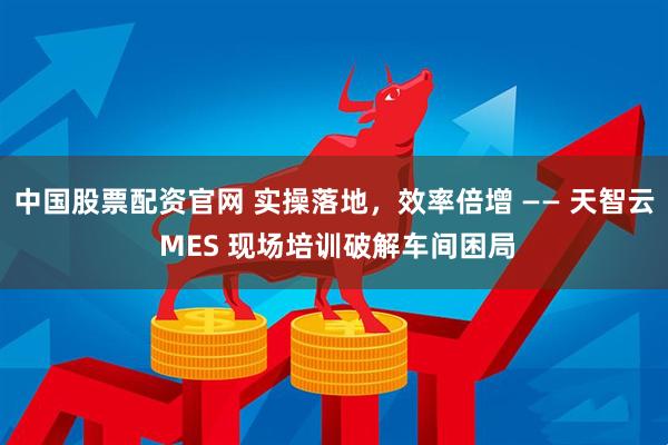 中国股票配资官网 实操落地，效率倍增 —— 天智云 MES 现场培训破解车间困局