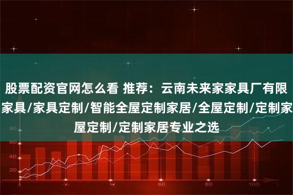 股票配资官网怎么看 推荐：云南未来家家具厂有限公司，定制家具/家具定制/智能全屋定制家居/全屋定制/定制家居专业之选