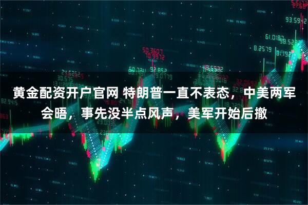 黄金配资开户官网 特朗普一直不表态，中美两军会晤，事先没半点风声，美军开始后撤