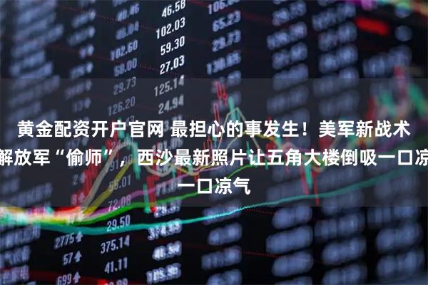 黄金配资开户官网 最担心的事发生！美军新战术被解放军“偷师”，西沙最新照片让五角大楼倒吸一口凉气