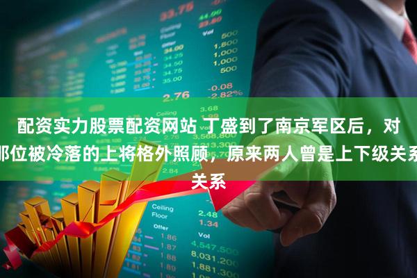 配资实力股票配资网站 丁盛到了南京军区后，对那位被冷落的上将格外照顾，原来两人曾是上下级关系
