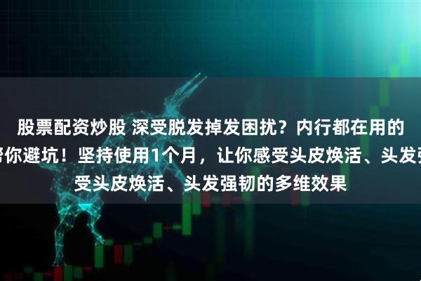 股票配资炒股 深受脱发掉发困扰？内行都在用的牛角按摩梳来帮你避坑！坚持使用1个月，让你感受头皮焕活、头发强韧的多维效果