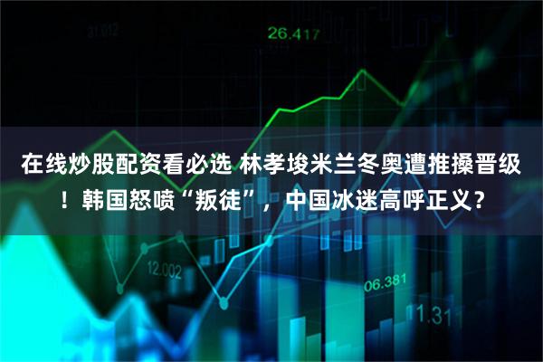 在线炒股配资看必选 林孝埈米兰冬奥遭推搡晋级！韩国怒喷“叛徒”，中国冰迷高呼正义？