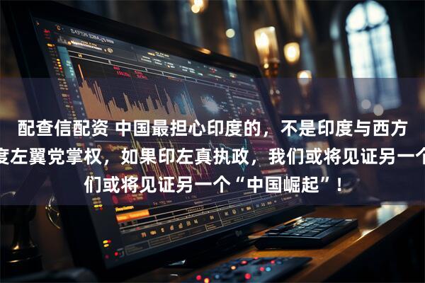 配查信配资 中国最担心印度的，不是印度与西方合作，而是印度左翼党掌权，如果印左真执政，我们或将见证另一个“中国崛起”！