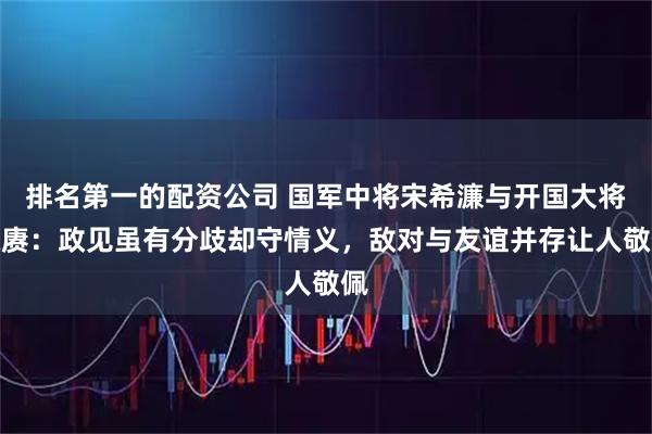 排名第一的配资公司 国军中将宋希濂与开国大将陈赓：政见虽有分歧却守情义，敌对与友谊并存让人敬佩