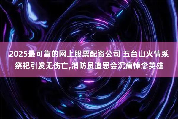 2025最可靠的网上股票配资公司 五台山火情系祭祀引发无伤亡,消防员追思会沉痛悼念英雄