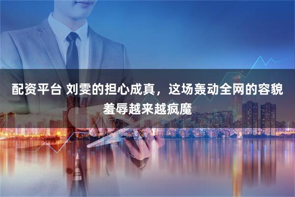 配资平台 刘雯的担心成真，这场轰动全网的容貌羞辱越来越疯魔