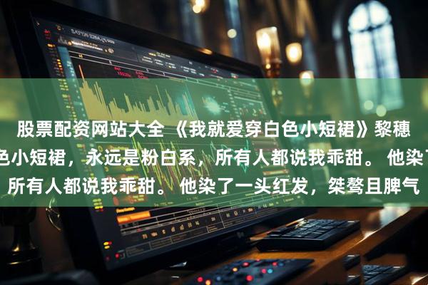 股票配资网站大全 《我就爱穿白色小短裙》黎穗穗沈逸白 我喜欢穿白色小短裙，永远是粉白系，所有人都说我乖甜。 他染了一头红发，桀骜且脾气