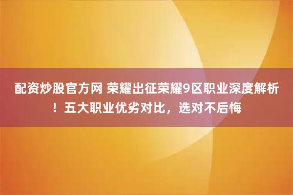 配资炒股官方网 荣耀出征荣耀9区职业深度解析！五大职业优劣对比，选对不后悔