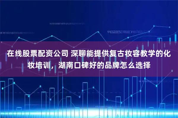 在线股票配资公司 深聊能提供复古妆容教学的化妆培训，湖南口碑好的品牌怎么选择