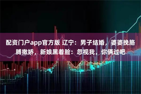 配资门户app官方版 辽宁：男子结婚，婆婆挽胳膊撒娇，新娘黑着脸：忽视我，你俩过吧