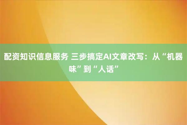配资知识信息服务 三步搞定AI文章改写：从“机器味”到“人话”
