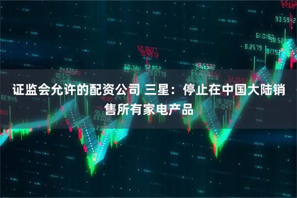 证监会允许的配资公司 三星：停止在中国大陆销售所有家电产品