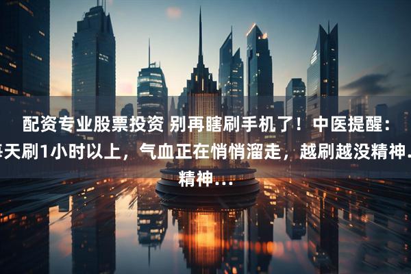 配资专业股票投资 别再瞎刷手机了！中医提醒：每天刷1小时以上，气血正在悄悄溜走，越刷越没精神…