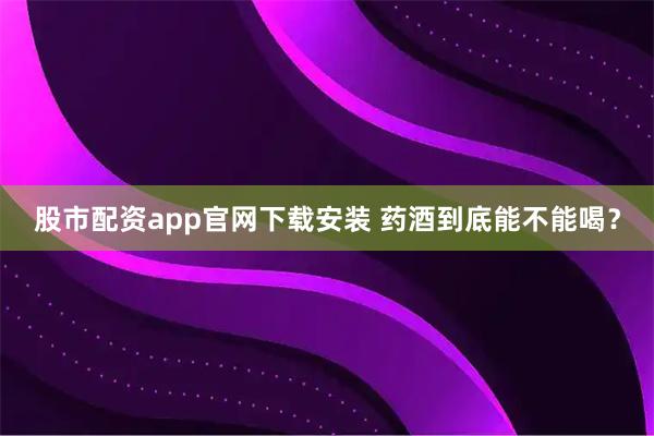股市配资app官网下载安装 药酒到底能不能喝？
