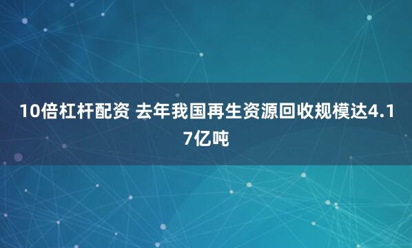 10倍杠杆配资 去年我国再生资源回收规模达4.17亿吨