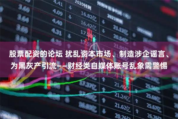 股票配资的论坛 扰乱资本市场、制造涉企谣言、为黑灰产引流——财经类自媒体账号乱象需警惕