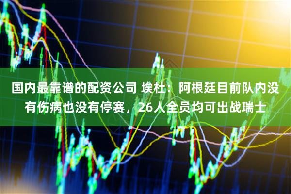 国内最靠谱的配资公司 埃杜：阿根廷目前队内没有伤病也没有停赛，26人全员均可出战瑞士