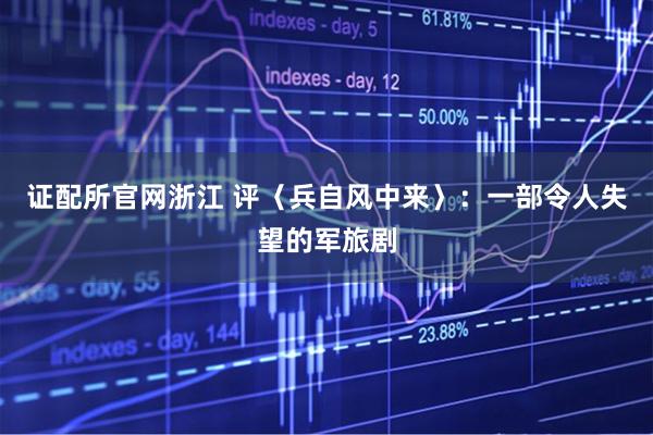 证配所官网浙江 评〈兵自风中来〉：一部令人失望的军旅剧