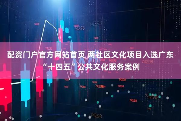 配资门户官方网站首页 两社区文化项目入选广东“十四五”公共文化服务案例