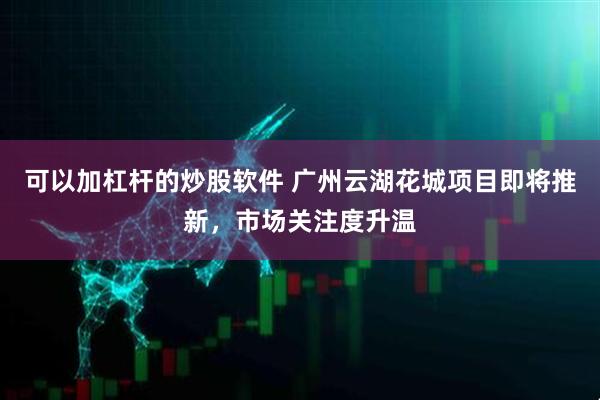可以加杠杆的炒股软件 广州云湖花城项目即将推新，市场关注度升温
