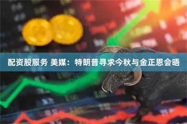配资股服务 美媒：特朗普寻求今秋与金正恩会晤