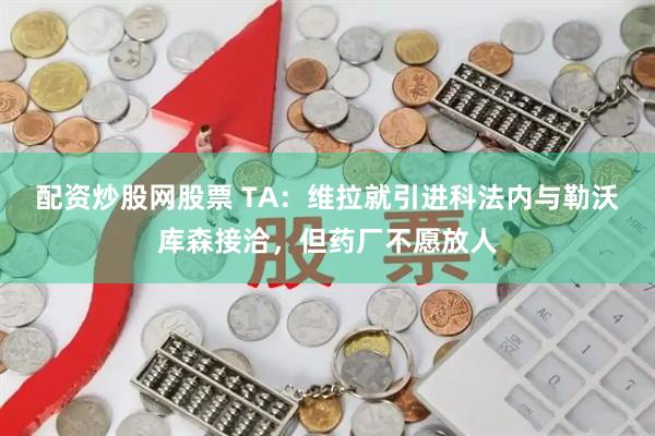 配资炒股网股票 TA：维拉就引进科法内与勒沃库森接洽，但药厂不愿放人