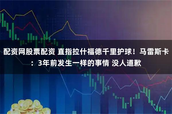 配资网股票配资 直指拉什福德千里护球！马雷斯卡：3年前发生一样的事情 没人道歉