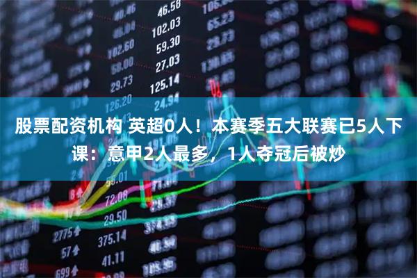 股票配资机构 英超0人！本赛季五大联赛已5人下课：意甲2人最多，1人夺冠后被炒