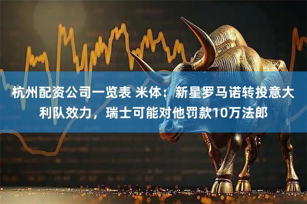 杭州配资公司一览表 米体：新星罗马诺转投意大利队效力，瑞士可能对他罚款10万法郎