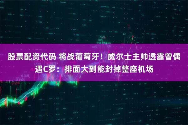 股票配资代码 将战葡萄牙！威尔士主帅透露曾偶遇C罗：排面大到能封掉整座机场