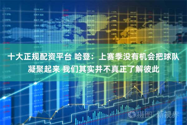 十大正规配资平台 哈登：上赛季没有机会把球队凝聚起来 我们其实并不真正了解彼此