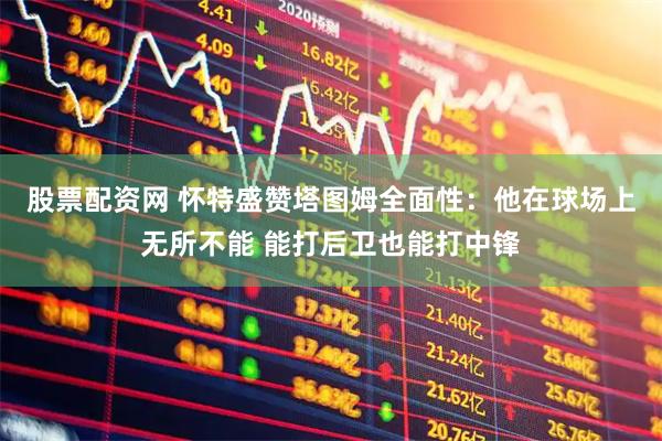 股票配资网 怀特盛赞塔图姆全面性：他在球场上无所不能 能打后卫也能打中锋